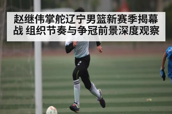 赵继伟掌舵辽宁男篮新赛季揭幕战 组织节奏与争冠前景深度观察