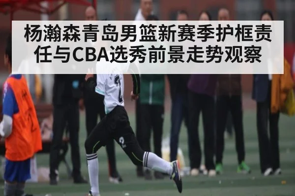 杨瀚森青岛男篮新赛季护框责任与CBA选秀前景走势观察